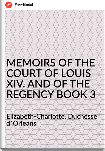  Elizabeth-Charlotte, Duchesse d'Orleans MEMOIRS OF THE COURT OF LOUIS XIV. AND OF THE REGENCY BOOK 3