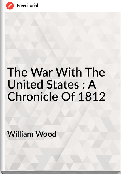 William Wood The War With The United States : A Chronicle Of 1812
